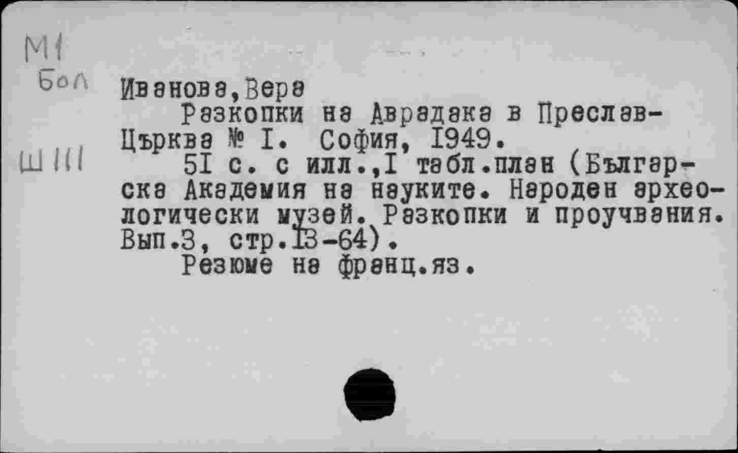 ﻿м<
Ьол
шш
Иванове,Вере
рэзкопки нэ Аврадака в Преслав-Църква N° I. София, 1949.
51 с. с илл.,1 табл.плен (Българ-ска Академия на науките. Народен археологически музей. Разкопки и проучвания. Вып.З, стр. 13-64).
Резюме на франц.яз.